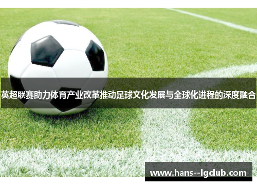 英超联赛助力体育产业改革推动足球文化发展与全球化进程的深度融合