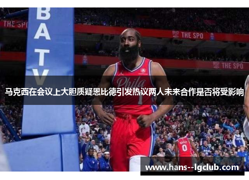 马克西在会议上大胆质疑恩比德引发热议两人未来合作是否将受影响